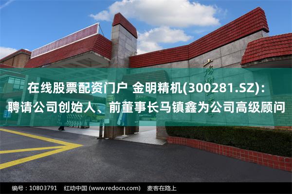 在线股票配资门户 金明精机(300281.SZ)：聘请公司创始人、前董事长马镇鑫为公司高级顾问