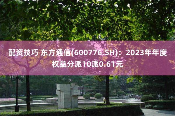 配资技巧 东方通信(600776.SH)：2023年年度权益分派10派0.61元