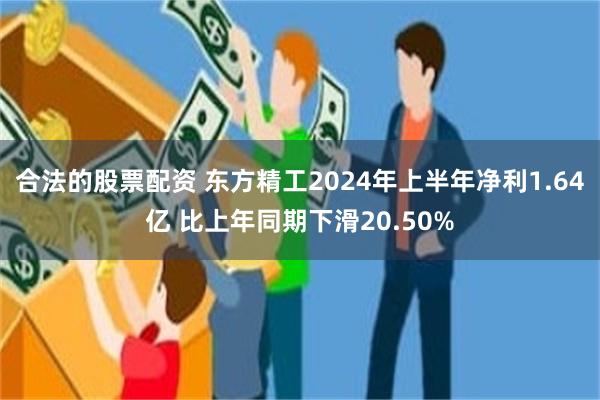 合法的股票配资 东方精工2024年上半年净利1.64亿 比上年同期下滑20.50%