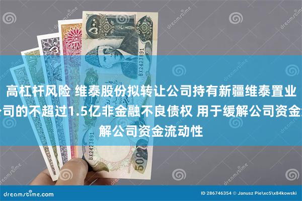 高杠杆风险 维泰股份拟转让公司持有新疆维泰置业有限公司的不超过1.5亿非金融不良债权 用于缓解公司资金流动性