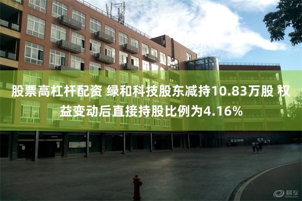 股票高杠杆配资 绿和科技股东减持10.83万股 权益变动后直接持股比例为4.16%