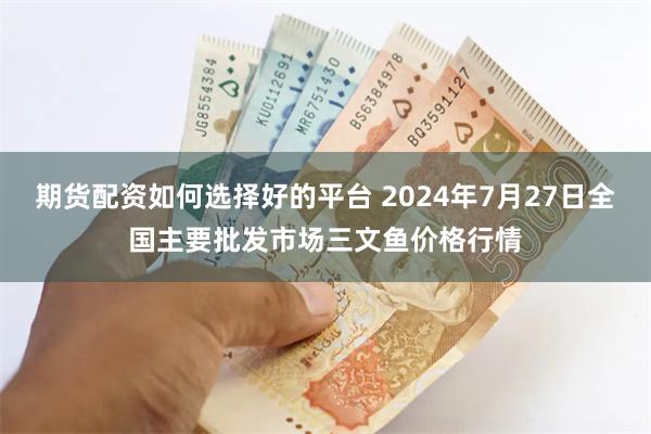 期货配资如何选择好的平台 2024年7月27日全国主要批发市场三文鱼价格行情