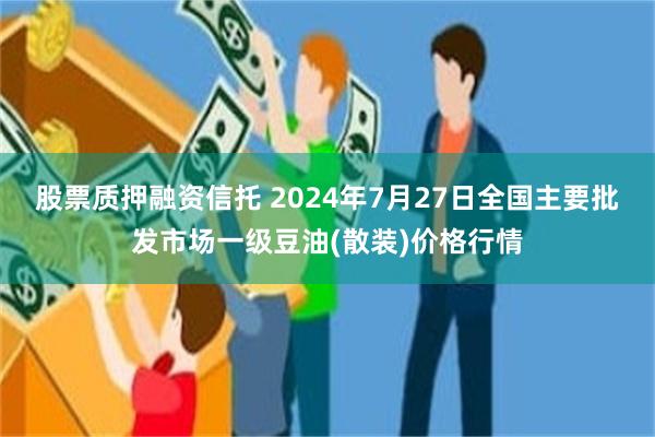 股票质押融资信托 2024年7月27日全国主要批发市场一级豆油(散装)价格行情