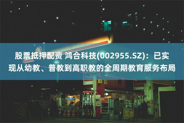 股票抵押配资 鸿合科技(002955.SZ)：已实现从幼教、普教到高职教的全周期教育服务布局