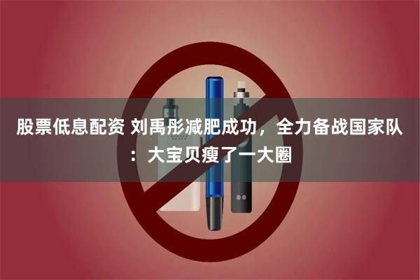 股票低息配资 刘禹彤减肥成功，全力备战国家队：大宝贝瘦了一大圈