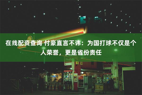 在线配资查询 付豪直言不讳：为国打球不仅是个人荣誉，更是省份责任