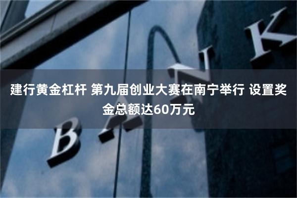 建行黄金杠杆 第九届创业大赛在南宁举行 设置奖金总额达60万元