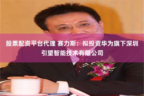 股票配资平台代理 赛力斯：拟投资华为旗下深圳引望智能技术有限公司