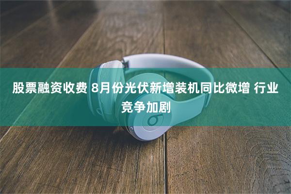 股票融资收费 8月份光伏新增装机同比微增 行业竞争加剧