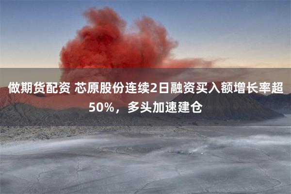 做期货配资 芯原股份连续2日融资买入额增长率超50%，多头加速建仓