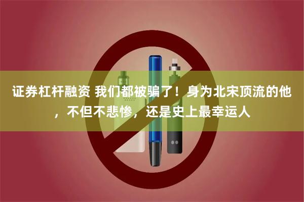 证券杠杆融资 我们都被骗了！身为北宋顶流的他，不但不悲惨，还是史上最幸运人