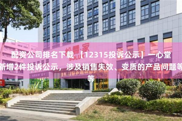 配资公司排名下载 【12315投诉公示】一心堂新增2件投诉公示，涉及销售失效、变质的产品问题等