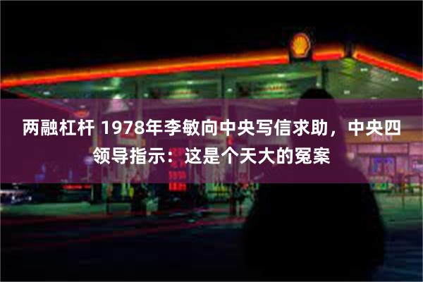 两融杠杆 1978年李敏向中央写信求助，中央四领导指示：这是个天大的冤案