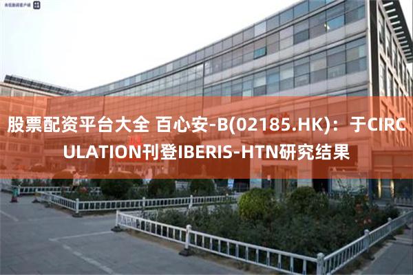 股票配资平台大全 百心安-B(02185.HK)：于CIRCULATION刊登IBERIS-HTN研究结果