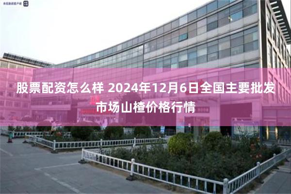 股票配资怎么样 2024年12月6日全国主要批发市场山楂价格行情