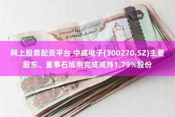 网上股票配资平台 中威电子(300270.SZ)主要股东、董事石旭刚完成减持1.79%股份