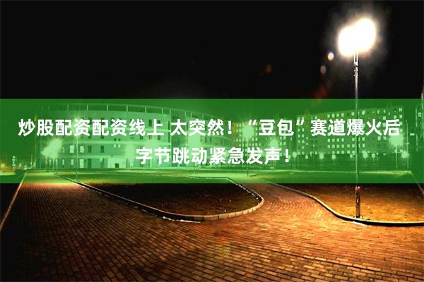 炒股配资配资线上 太突然！“豆包”赛道爆火后 字节跳动紧急发声！