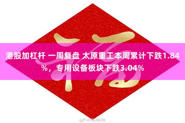 港股加杠杆 一周复盘 太原重工本周累计下跌1.84%，专用设备板块下跌3.04%