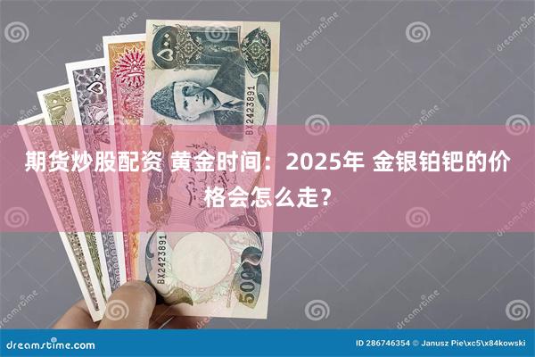 期货炒股配资 黄金时间：2025年 金银铂钯的价格会怎么走？