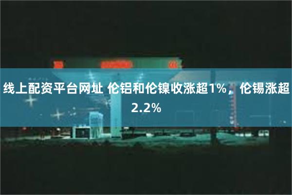 线上配资平台网址 伦铝和伦镍收涨超1%，伦锡涨超2.2%