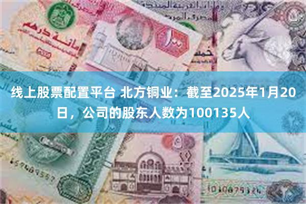 线上股票配置平台 北方铜业：截至2025年1月20日，公司的股东人数为100135人