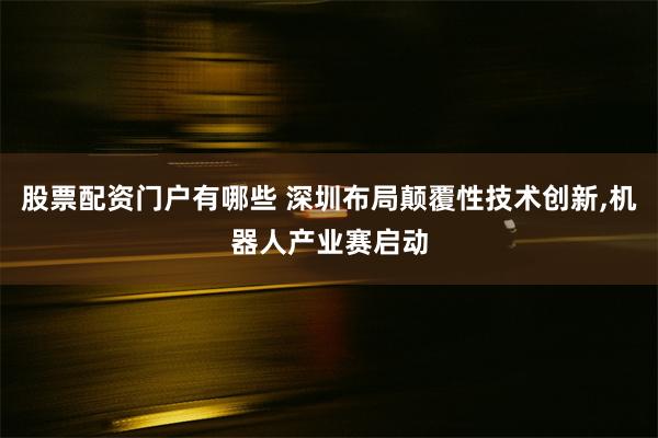 股票配资门户有哪些 深圳布局颠覆性技术创新,机器人产业赛启动