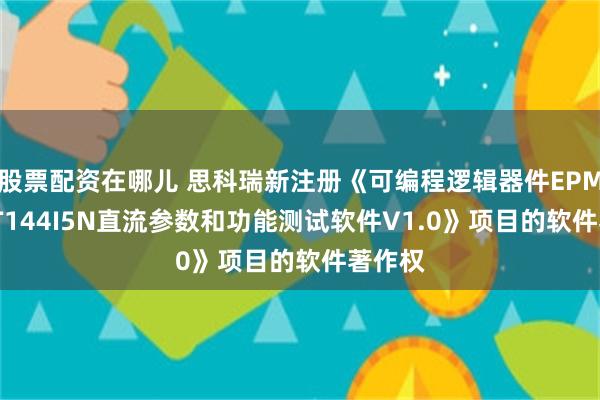 股票配资在哪儿 思科瑞新注册《可编程逻辑器件EPM1270T144I5N直流参数和功能测试软件V1.0》项目的软件著作权